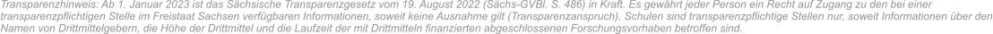 Transparenzhinweis: Ab 1. Januar 2023 ist das Sächsische Transparenzgesetz vom 19. August 2022 (Sächs-GVBl. S. 486) in Kraft. Es gewährt jeder Person ein Recht auf Zugang zu den bei einer transparenzpflichtigen Stelle im Freistaat Sachsen verfügbaren Informationen, soweit keine Ausnahme gilt (Transparenzanspruch). Schulen sind transparenzpflichtige Stellen nur, soweit Informationen über den Namen von Drittmittelgebern, die Höhe der Drittmittel und die Laufzeit der mit Drittmitteln finanzierten abgeschlossenen Forschungsvorhaben betroffen sind.