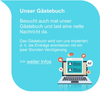 Unser Gästebuch  Besucht auch mal unser Gästebuch und last eine nette Nachricht da.  Das Gästebuch wird von uns moderiert, d. h. die Einträge erscheinen mit ein paar Stunden Verzögerung.  >> weiter Infos