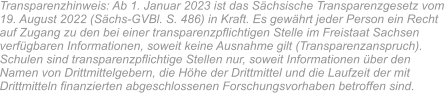 Transparenzhinweis: Ab 1. Januar 2023 ist das Sächsische Transparenzgesetz vom 19. August 2022 (Sächs-GVBl. S. 486) in Kraft. Es gewährt jeder Person ein Recht auf Zugang zu den bei einer transparenzpflichtigen Stelle im Freistaat Sachsen verfügbaren Informationen, soweit keine Ausnahme gilt (Transparenzanspruch). Schulen sind transparenzpflichtige Stellen nur, soweit Informationen über den Namen von Drittmittelgebern, die Höhe der Drittmittel und die Laufzeit der mit Drittmitteln finanzierten abgeschlossenen Forschungsvorhaben betroffen sind.