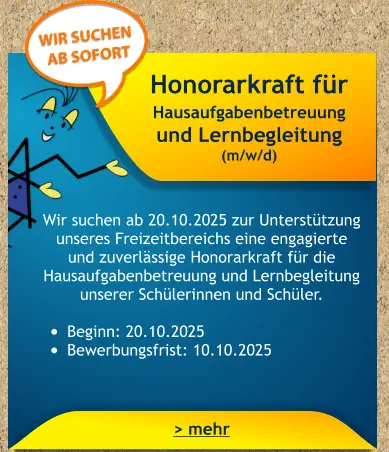 Honorarkraft für Hausaufgabenbetreuung und Lernbegleitung (m/w/d)    Wir suchen ab 20.10.2025 zur Unterstützung unseres Freizeitbereichs eine engagierte und zuverlässige Honorarkraft für die Hausaufgabenbetreuung und Lernbegleitung unserer Schülerinnen und Schüler.  •	Beginn: 20.10.2025 •	Bewerbungsfrist: 10.10.2025 > mehr