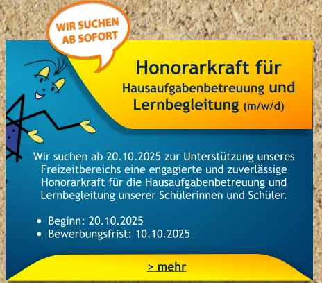 Honorarkraft für Hausaufgabenbetreuung und Lernbegleitung (m/w/d)    Wir suchen ab 20.10.2025 zur Unterstützung unseres Freizeitbereichs eine engagierte und zuverlässige Honorarkraft für die Hausaufgabenbetreuung und Lernbegleitung unserer Schülerinnen und Schüler.  •	Beginn: 20.10.2025 •	Bewerbungsfrist: 10.10.2025 > mehr